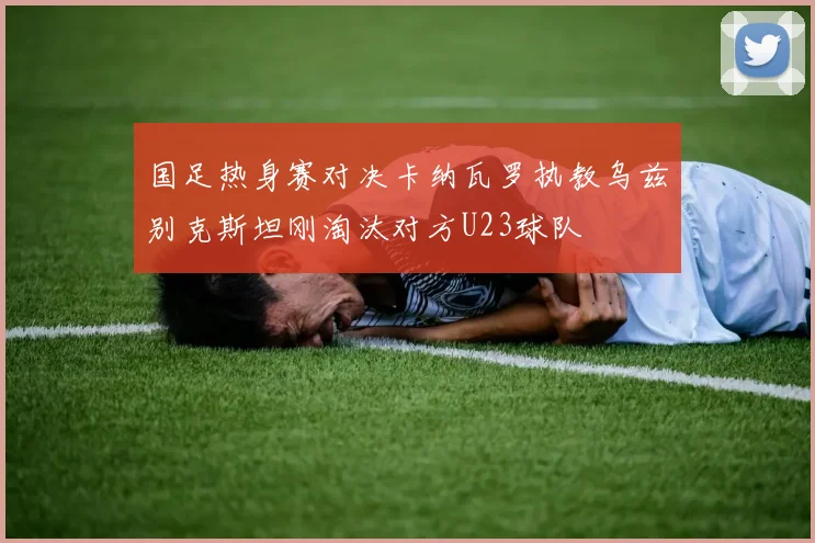 国足热身赛对决卡纳瓦罗执教乌兹别克斯坦刚淘汰对方U23球队