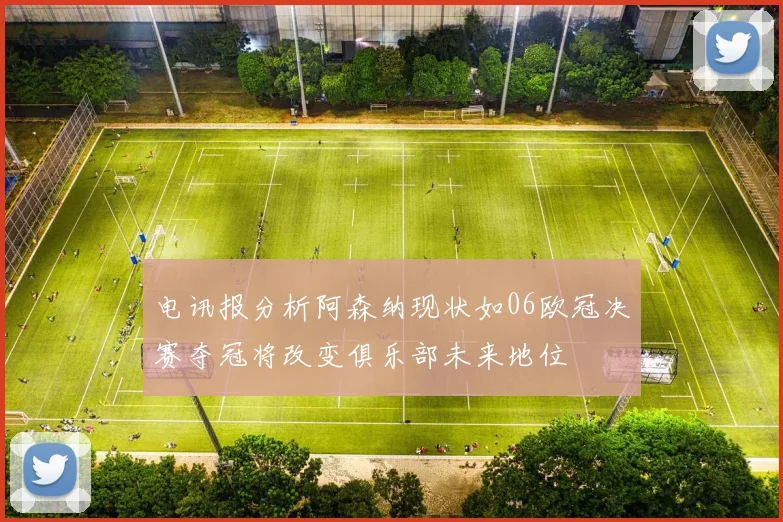 电讯报分析阿森纳现状如06欧冠决赛夺冠将改变俱乐部未来地位