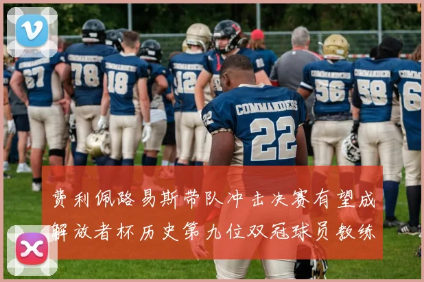 费利佩路易斯带队冲击决赛有望成解放者杯历史第九位双冠球员教练