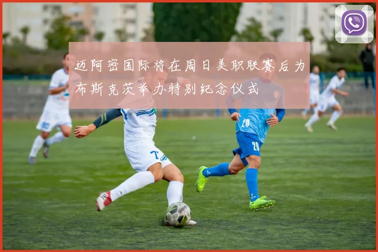 迈阿密国际将在周日美职联赛后为布斯克茨举办特别纪念仪式