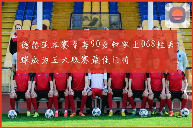 德赫亚本赛季每90分钟阻止068粒丢球成为五大联赛最佳门将