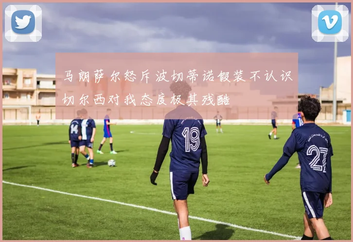 马朗萨尔怒斥波切蒂诺假装不认识切尔西对我态度极其残酷