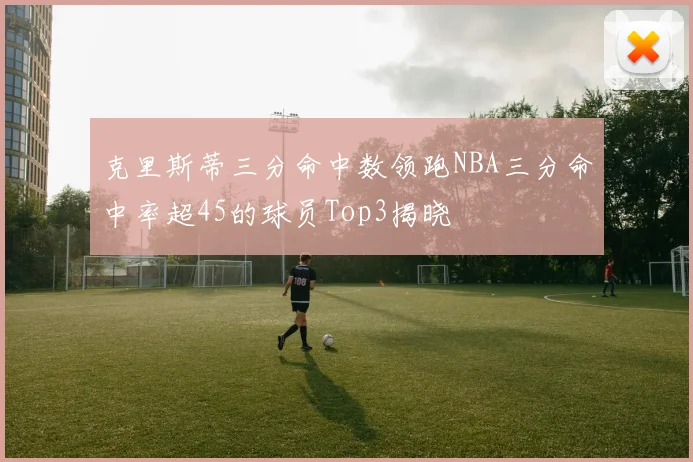 克里斯蒂三分命中数领跑NBA三分命中率超45的球员Top3揭晓