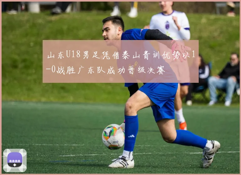 山东U18男足凭借泰山青训优势以1-0战胜广东队成功晋级决赛