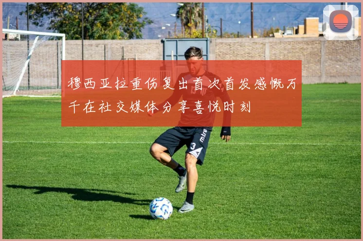 穆西亚拉重伤复出首次首发感慨万千在社交媒体分享喜悦时刻