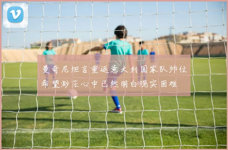 曼奇尼坦言重返意大利国家队帅位希望渺茫心中已然明白现实困难