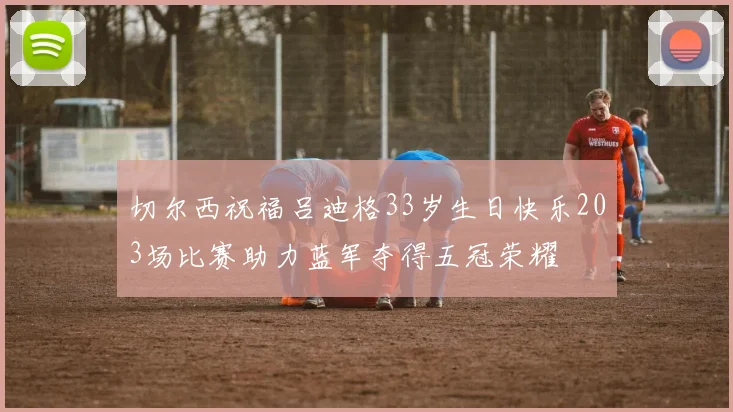切尔西祝福吕迪格33岁生日快乐203场比赛助力蓝军夺得五冠荣耀