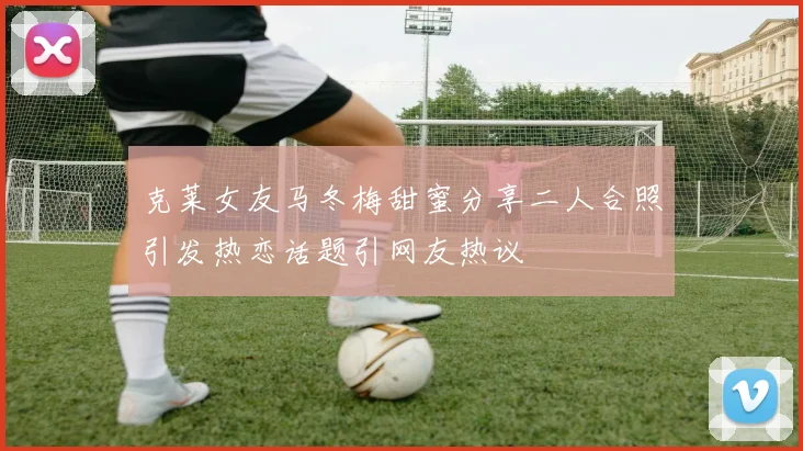 克莱女友马冬梅甜蜜分享二人合照引发热恋话题引网友热议