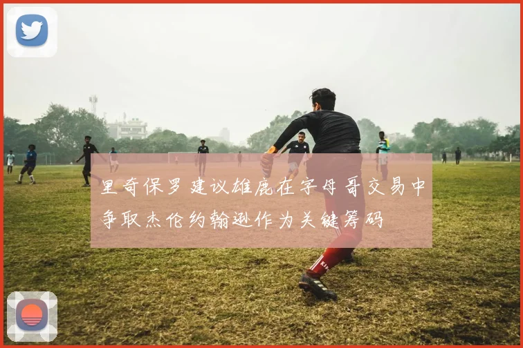 里奇保罗建议雄鹿在字母哥交易中争取杰伦约翰逊作为关键筹码