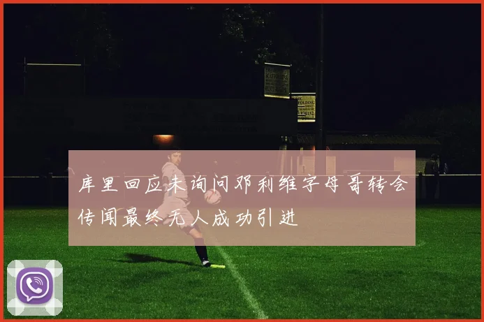库里回应未询问邓利维字母哥转会传闻最终无人成功引进
