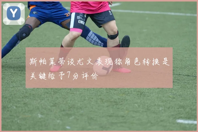 斯帕莱蒂谈尤文表现称角色转换是关键给予7分评价