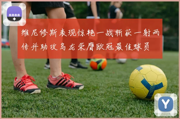 维尼修斯表现惊艳一战斩获一射两传并助攻乌龙荣膺欧冠最佳球员