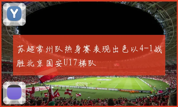苏超常州队热身赛表现出色以4-1战胜北京国安U17梯队