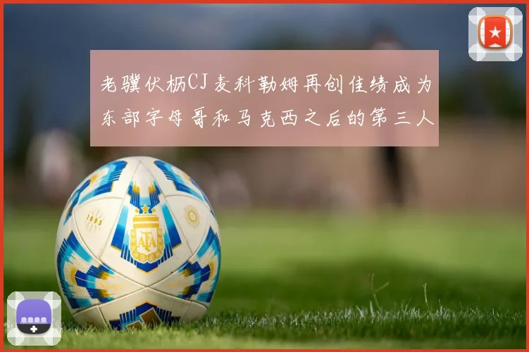 老骥伏枥CJ麦科勒姆再创佳绩成为东部字母哥和马克西之后的第三人
