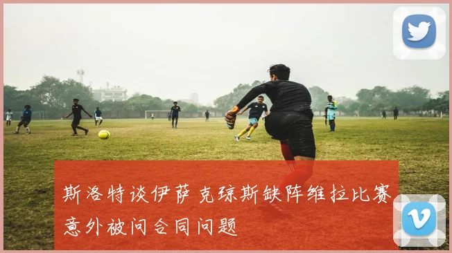 斯洛特谈伊萨克琼斯缺阵维拉比赛意外被问合同问题