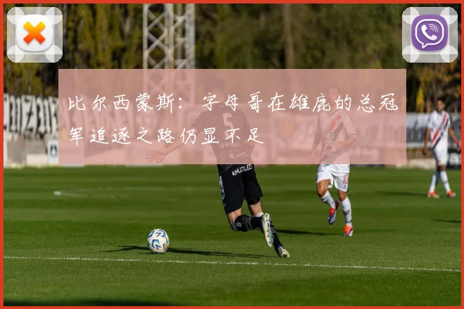 比尔西蒙斯：字母哥在雄鹿的总冠军追逐之路仍显不足