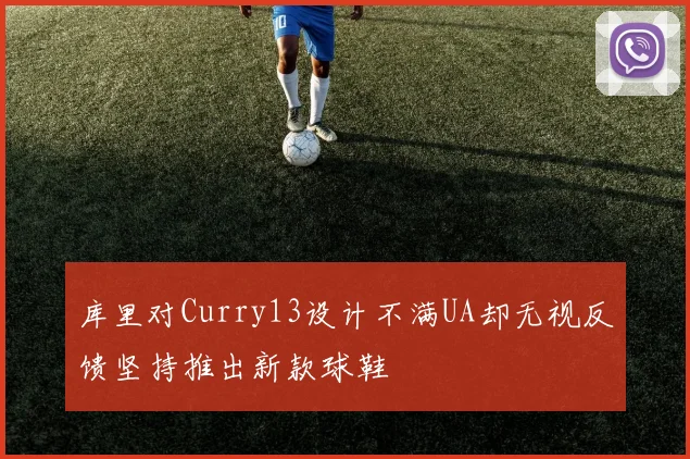 库里对Curry13设计不满UA却无视反馈坚持推出新款球鞋