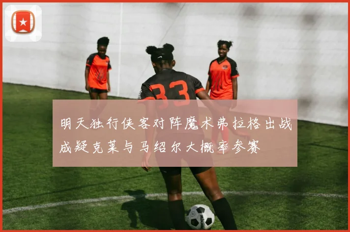 明天独行侠客对阵魔术弗拉格出战成疑克莱与马绍尔大概率参赛