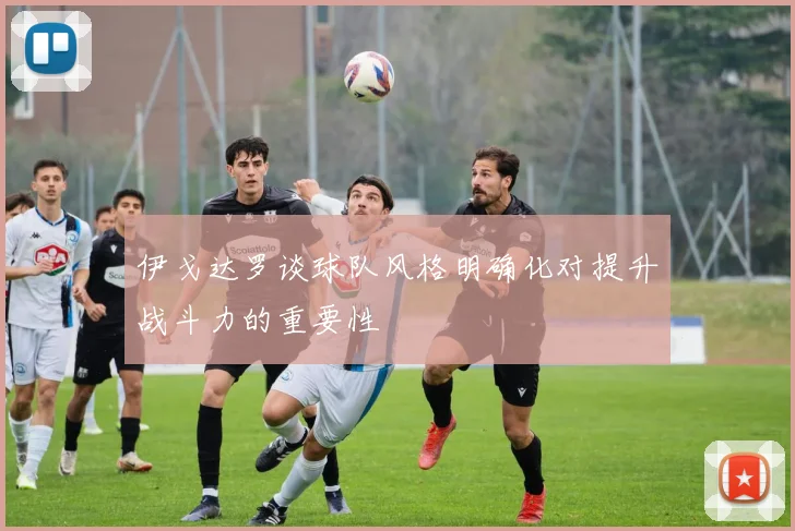 伊戈达罗谈球队风格明确化对提升战斗力的重要性
