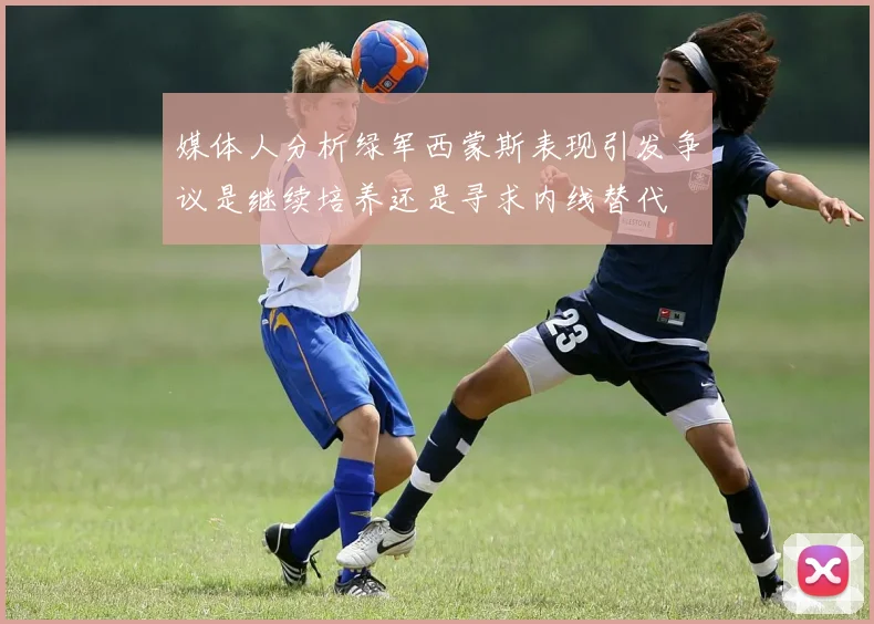 媒体人分析绿军西蒙斯表现引发争议是继续培养还是寻求内线替代