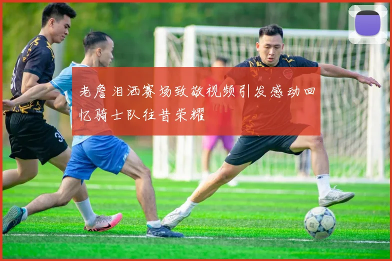 老詹泪洒赛场致敬视频引发感动回忆骑士队往昔荣耀