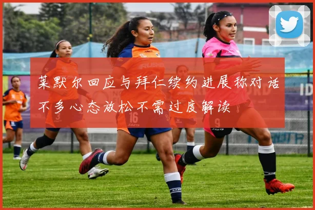 莱默尔回应与拜仁续约进展称对话不多心态放松不需过度解读