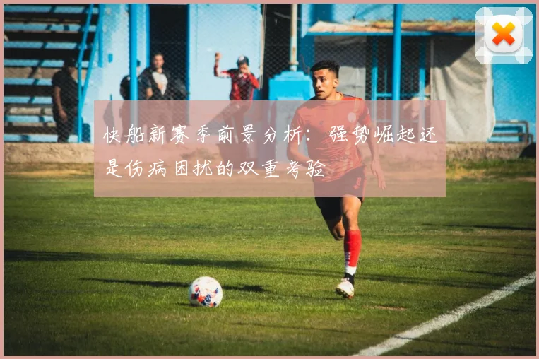快船新赛季前景分析：强势崛起还是伤病困扰的双重考验