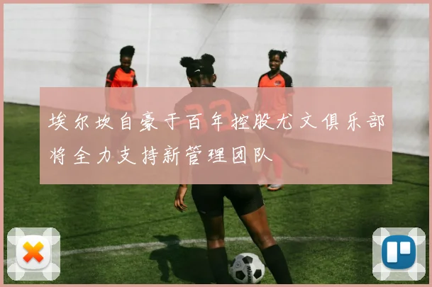 埃尔坎自豪于百年控股尤文俱乐部将全力支持新管理团队