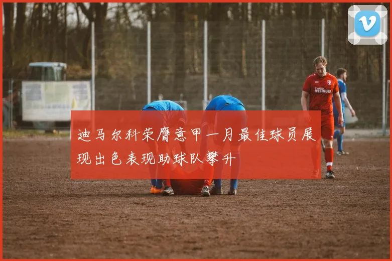 迪马尔科荣膺意甲一月最佳球员展现出色表现助球队攀升