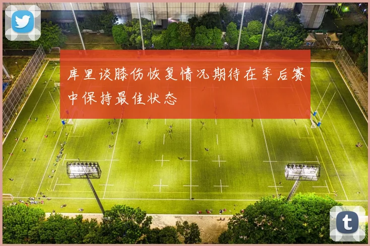 库里谈膝伤恢复情况期待在季后赛中保持最佳状态