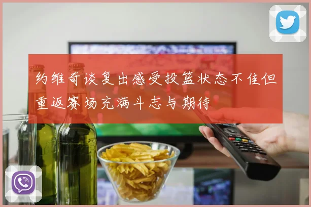 约维奇谈复出感受投篮状态不佳但重返赛场充满斗志与期待